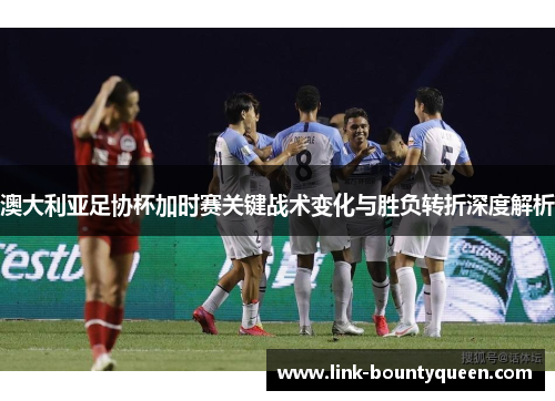 澳大利亚足协杯加时赛关键战术变化与胜负转折深度解析