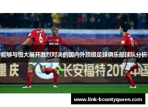 能够与恒大展开激烈对决的国内外顶级足球俱乐部球队分析 能够与恒大展开激烈对决的国内外顶级足球俱乐部球队分析