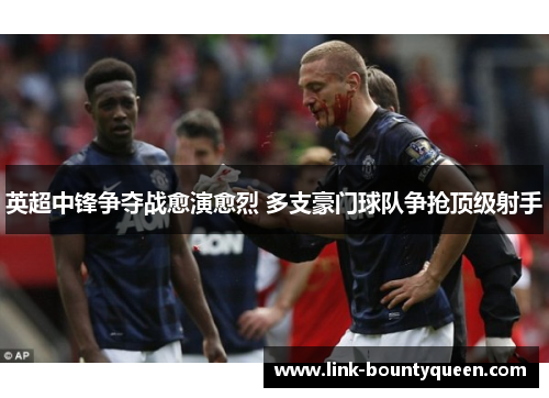 英超中锋争夺战愈演愈烈 多支豪门球队争抢顶级射手 英超中锋争夺战愈演愈烈 多支豪门球队争抢顶级射手