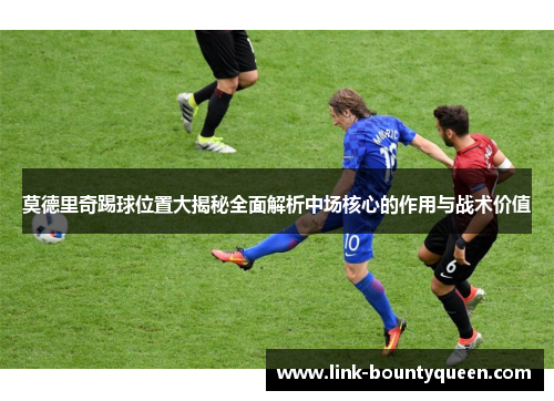 莫德里奇踢球位置大揭秘全面解析中场核心的作用与战术价值 莫德里奇踢球位置大揭秘全面解析中场核心的作用与战术价值