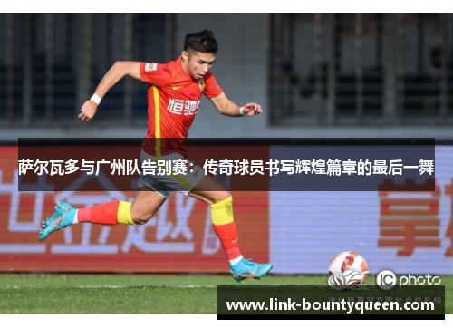 萨尔瓦多与广州队告别赛:传奇球员书写辉煌篇章的最后一舞 萨尔瓦多与广州队告别赛:传奇球员书写辉煌篇章的最后一舞