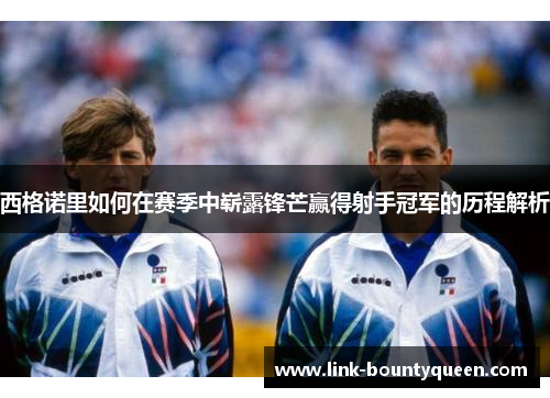 西格诺里如何在赛季中崭露锋芒赢得射手冠军的历程解析 西格诺里如何在赛季中崭露锋芒赢得射手冠军的历程解析