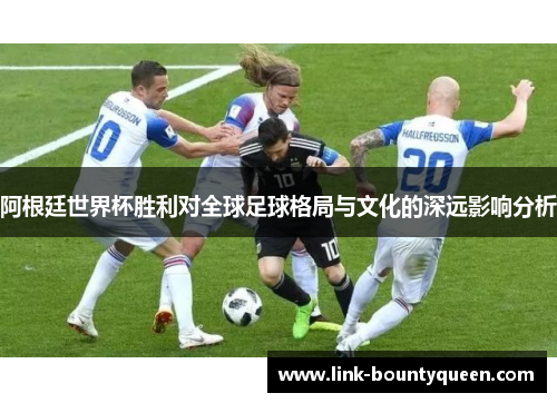 阿根廷世界杯胜利对全球足球格局与文化的深远影响分析 阿根廷世界杯胜利对全球足球格局与文化的深远影响分析