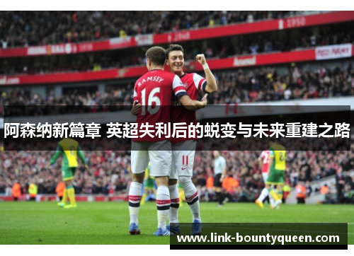 阿森纳新篇章 英超失利后的蜕变与未来重建之路 阿森纳新篇章 英超失利后的蜕变与未来重建之路