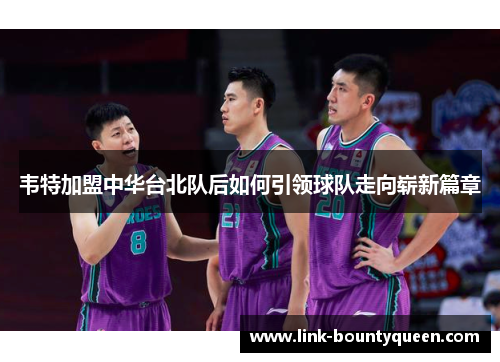 韦特加盟中华台北队后如何引领球队走向崭新篇章