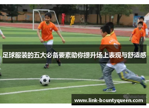 足球服装的五大必备要素助你提升场上表现与舒适感