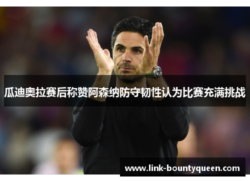 瓜迪奥拉赛后称赞阿森纳防守韧性认为比赛充满挑战