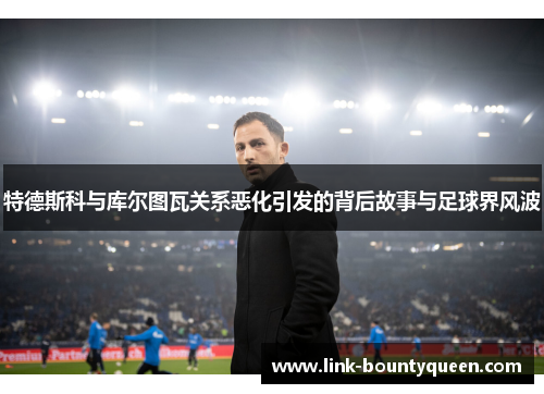 特德斯科与库尔图瓦关系恶化引发的背后故事与足球界风波