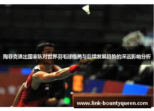 陶菲克退出国家队对世界羽毛球格局与后续发展趋势的深远影响分析 陶菲克退出国家队对世界羽毛球格局与后续发展趋势的深远影响分析